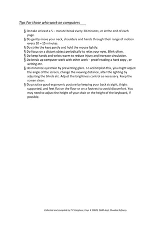 Tips For those who work on computers
§ Do take at least a 5 – minute break every 30 minutes, or at the end of each
page.
§ Do gently move your neck, shoulders and hands through their range of motion
every 10 – 15 minutes.
§ Do strike the keys gently and hold the mouse lightly.
§ Do focus on a distant object periodically to relax your eyes. Blink often.
§ Do keep hands and wrists warm to reduce injury and increase circulation.
§ Do break up computer work with other work – proof reading a hard copy , or
writing etc.
§ Do minimize eyestrain by preventing glare. To accomplish this, you might adjust
the angle of the screen, change the viewing distance, alter the lighting by
adjusting the blinds etc. Adjust the brightness control as necessary. Keep the
screen clean.
§ Do practice good ergonomic posture by keeping your back straight, thighs
supported, and feet flat on the floor or on a footrest to avoid discomfort. You
may need to adjust the height of your chair or the height of the keyboard, if
possible.
Collected and compiled by T.P.Varghese, Emp. # 13826, E&M dept; Shuaiba Refinery
 