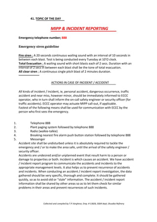 41. TOPIC OF THE DAY
MIPP & INCIDENT REPORTING
Emergency telephone number; 888
Emergency siren guideline
Fire siren ; A 20 seconds continuous wailing sound with an interval of 10 seconds in
between each blast. Test is being conducted every Tuesday at 10’O clock.
Total Evacuation ; A wailing sound with short blasts each of 2 secs. Duration with an
interval of 2 secs in between each blast shall be the tone of total evacuation.
All clear siren ; A continuous single pitch blast of 2 minutes duration.
ACTIONS IN CASE OF INCIDENT / ACCIDENT
All kinds of incident / incident, ie, personal accident, dangerous occurrence, traffic
accident and near miss, however minor, should be immediately informed to ECCC
operator, who in turn shall inform the on-call safety engineer or security officer (for
traffic accidents). ECCC operator may actuate MIPP call-out, if applicable.
Fastest of the following means shall be used for communication with ECCC by the
person who first sees the emergency.
1.
2.
3.
4.
5.
Telephone 888
Plant paging system followed by telephone 888
Radio (walkie-talkie)
Breaking nearest fire alarm push button station followed by telephone 888
Messenger
Accident site shall be undisturbed unless it is absolutely required to tackle the
emergency and / or to make the area safe, until the arrival of the safety engineer /
security officer.
Accidents are undesired and/or unplanned event that result harm to a person or
damage to properties or both. Incident is which causes an accident. We have accident
/ incident report program to communicate the accidents and incidents to the
appropriate management levels. It also helps us to prevent recurrence of accidents
and incidents. When conducting an accident / incident report investigation, the data
gathered should be very specific, thorough and complete. It should be gathered
quickly, so as to avoid old or “stale” information. The accident / incident report
information shall be shared by other areas so as to let them check for similar
problems in their areas and prevent recurrences of such incidents.
Collected and compiled by T.P.Varghese, Emp. # 13826, E&M dept; Shuaiba Refinery
 