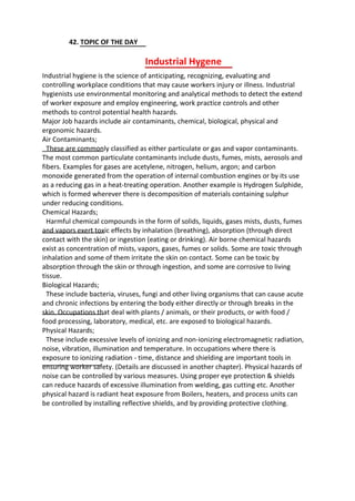 42. TOPIC OF THE DAY
Industrial Hygene
Industrial hygiene is the science of anticipating, recognizing, evaluating and
controlling workplace conditions that may cause workers injury or illness. Industrial
hygienists use environmental monitoring and analytical methods to detect the extend
of worker exposure and employ engineering, work practice controls and other
methods to control potential health hazards.
Major Job hazards include air contaminants, chemical, biological, physical and
ergonomic hazards.
Air Contaminants;
These are commonly classified as either particulate or gas and vapor contaminants.
The most common particulate contaminants include dusts, fumes, mists, aerosols and
fibers. Examples for gases are acetylene, nitrogen, helium, argon; and carbon
monoxide generated from the operation of internal combustion engines or by its use
as a reducing gas in a heat-treating operation. Another example is Hydrogen Sulphide,
which is formed wherever there is decomposition of materials containing sulphur
under reducing conditions.
Chemical Hazards;
Harmful chemical compounds in the form of solids, liquids, gases mists, dusts, fumes
and vapors exert toxic effects by inhalation (breathing), absorption (through direct
contact with the skin) or ingestion (eating or drinking). Air borne chemical hazards
exist as concentration of mists, vapors, gases, fumes or solids. Some are toxic through
inhalation and some of them irritate the skin on contact. Some can be toxic by
absorption through the skin or through ingestion, and some are corrosive to living
tissue.
Biological Hazards;
These include bacteria, viruses, fungi and other living organisms that can cause acute
and chronic infections by entering the body either directly or through breaks in the
skin. Occupations that deal with plants / animals, or their products, or with food /
food processing, laboratory, medical, etc. are exposed to biological hazards.
Physical Hazards;
These include excessive levels of ionizing and non-ionizing electromagnetic radiation,
noise, vibration, illumination and temperature. In occupations where there is
exposure to ionizing radiation - time, distance and shielding are important tools in
ensuring worker safety. (Details are discussed in another chapter). Physical hazards of
noise can be controlled by various measures. Using proper eye protection & shields
can reduce hazards of excessive illumination from welding, gas cutting etc. Another
physical hazard is radiant heat exposure from Boilers, heaters, and process units can
be controlled by installing reflective shields, and by providing protective clothing.
 