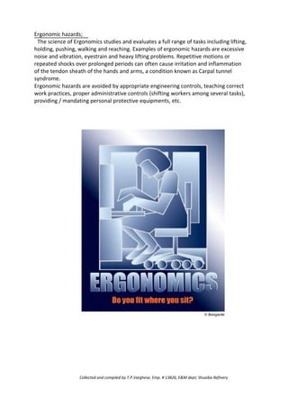 Ergonomic hazards;
The science of Ergonomics studies and evaluates a full range of tasks including lifting,
holding, pushing, walking and reaching. Examples of ergonomic hazards are excessive
noise and vibration, eyestrain and heavy lifting problems. Repetitive motions or
repeated shocks over prolonged periods can often cause irritation and inflammation
of the tendon sheath of the hands and arms, a condition known as Carpal tunnel
syndrome.
Ergonomic hazards are avoided by appropriate engineering controls, teaching correct
work practices, proper administrative controls (shifting workers among several tasks),
providing / mandating personal protective equipments, etc.
Collected and compiled by T.P.Varghese, Emp. # 13826, E&M dept; Shuaiba Refinery
 