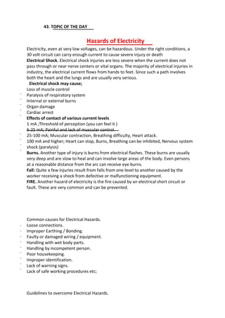 43. TOPIC OF THE DAY
Hazards of Electricity
Electricity, even at very low voltages, can be hazardous. Under the right conditions, a
30 volt circuit can carry enough current to cause severe injury or death
Electrical Shock. Electrical shock injuries are less severe when the current does not
pass through or near nerve centers or vital organs. The majority of electrical injuries in
industry, the electrical current flows from hands to feet. Since such a path involves
both the heart and the lungs and are usually very serious.
Electrical shock may cause;
Loss of muscle control
Paralysis of respiratory system
Internal or external burns
Organ damage
Cardiac arrest
Effects of contact of various current levels
1 mA ;Threshold of perception (you can feel it )
6-25 mA; Painful and lack of muscular control.
25-100 mA; Muscular contraction, Breathing difficulty, Heart attack.
100 mA and higher; Heart can stop, Burns, Breathing can be inhibited, Nervous system
shock (paralysis)
Burns. Another type of injury is burns from electrical flashes. These burns are usually
very deep and are slow to heal and can involve large areas of the body. Even persons
at a reasonable distance from the arc can receive eye burns.
Fall: Quite a few injuries result from falls from one level to another caused by the
worker receiving a shock from defective or malfunctioning equipment.
FIRE. Another hazard of electricity is the fire caused by an electrical short circuit or
fault. These are very common and can be prevented.
Common causes for Electrical Hazards.
Loose connections.
Improper Earthing / Bonding.
Faulty or damaged wiring / equipment.
Handling with wet body parts.
Handling by incompetent person.
Poor housekeeping.
Improper identification.
Lack of warning signs.
Lack of safe working procedures etc;
Guidelines to overcome Electrical Hazards.
·
·
·
·
·
·
·
·
·
·
·
·
·
·
·
·
·
·
 