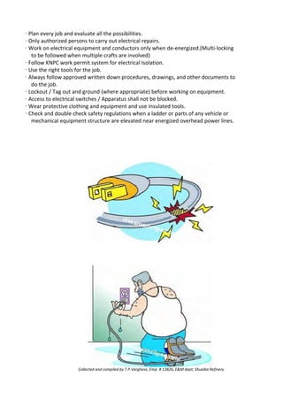 · Plan every job and evaluate all the possibilities.
· Only authorized persons to carry out electrical repairs.
· Work on electrical equipment and conductors only when de-energized.(Multi-locking
to be followed when multiple crafts are involved)
· Follow KNPC work permit system for electrical Isolation.
· Use the right tools for the job.
· Always follow approved written down procedures, drawings, and other documents to
do the job.
· Lockout / Tag out and ground (where appropriate) before working on equipment.
· Access to electrical switches / Apparatus shall not be blocked.
· Wear protective clothing and equipment and use insulated tools.
· Check and double check safety regulations when a ladder or parts of any vehicle or
mechanical equipment structure are elevated near energized overhead power lines.
Collected and compiled by T.P.Varghese, Emp. # 13826, E&M dept; Shuaiba Refinery
 