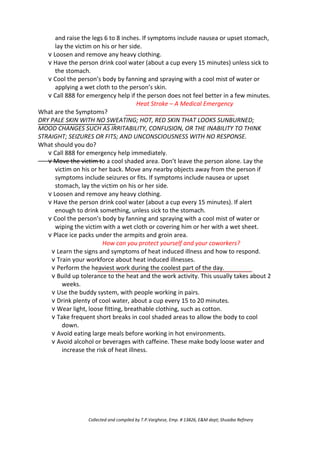 and raise the legs 6 to 8 inches. If symptoms include nausea or upset stomach,
lay the victim on his or her side.
v Loosen and remove any heavy clothing.
v Have the person drink cool water (about a cup every 15 minutes) unless sick to
the stomach.
v Cool the person’s body by fanning and spraying with a cool mist of water or
applying a wet cloth to the person’s skin.
v Call 888 for emergency help if the person does not feel better in a few minutes.
Heat Stroke – A Medical Emergency
What are the Symptoms?
DRY PALE SKIN WITH NO SWEATING; HOT, RED SKIN THAT LOOKS SUNBURNED;
MOOD CHANGES SUCH AS IRRITABILITY, CONFUSION, OR THE INABILITY TO THINK
STRAIGHT; SEIZURES OR FITS; AND UNCONSCIOUSNESS WITH NO RESPONSE.
What should you do?
v Call 888 for emergency help immediately.
v Move the victim to a cool shaded area. Don’t leave the person alone. Lay the
victim on his or her back. Move any nearby objects away from the person if
symptoms include seizures or fits. If symptoms include nausea or upset
stomach, lay the victim on his or her side.
v Loosen and remove any heavy clothing.
v Have the person drink cool water (about a cup every 15 minutes). If alert
enough to drink something, unless sick to the stomach.
v Cool the person’s body by fanning and spraying with a cool mist of water or
wiping the victim with a wet cloth or covering him or her with a wet sheet.
v Place ice packs under the armpits and groin area.
How can you protect yourself and your coworkers?
v Learn the signs and symptoms of heat induced illness and how to respond.
v Train your workforce about heat induced illnesses.
v Perform the heaviest work during the coolest part of the day.
v Build up tolerance to the heat and the work activity. This usually takes about 2
weeks.
v Use the buddy system, with people working in pairs.
v Drink plenty of cool water, about a cup every 15 to 20 minutes.
v Wear light, loose fitting, breathable clothing, such as cotton.
v Take frequent short breaks in cool shaded areas to allow the body to cool
down.
v Avoid eating large meals before working in hot environments.
v Avoid alcohol or beverages with caffeine. These make body loose water and
increase the risk of heat illness.
Collected and compiled by T.P.Varghese, Emp. # 13826, E&M dept; Shuaiba Refinery
 