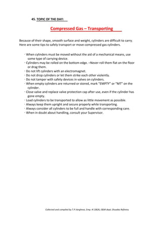 45. TOPIC OF THE DAY:
Compressed Gas – Transporting
Because of their shape, smooth surface and weight, cylinders are difficult to carry.
Here are some tips to safely transport or move compressed gas cylinders.
· When cylinders must be moved without the aid of a mechanical means, use
some type of carrying device.
· Cylinders may be rolled on the bottom edge. –Never roll them flat on the floor
or drag them.
· Do not lift cylinders with an electromagnet.
· Do not drop cylinders or let them strike each other violently.
· Do not tamper with safety devices in valves on cylinders.
· When empty cylinders are returned or stored, mark “EMPTY” or “MT” on the
cylinder.
· Close valve and replace valve protection cap after use, even if the cylinder has
gone empty.
· Load cylinders to be transported to allow as little movement as possible.
· Always keep them upright and secure properly while transporting.
· Always consider all cylinders to be full and handle with corresponding care.
· When in doubt about handling, consult your Supervisor.
Collected and compiled by T.P.Varghese, Emp. # 13826, E&M dept; Shuaiba Refinery
 