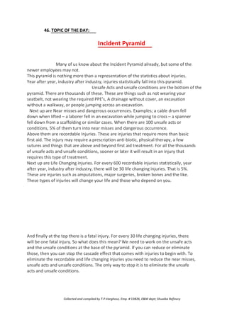 46. TOPIC OF THE DAY:
Incident Pyramid
Many of us know about the Incident Pyramid already, but some of the
newer employees may not.
This pyramid is nothing more than a representation of the statistics about injuries.
Year after year, industry after industry, injuries statistically fall into this pyramid.
Unsafe Acts and unsafe conditions are the bottom of the
pyramid. There are thousands of these. These are things such as not wearing your
seatbelt, not wearing the required PPE’s, A drainage without cover, an excavation
without a walkway, or people jumping across an excavation.
Next up are Near misses and dangerous occurrences. Examples; a cable drum fell
down when lifted – a laborer fell in an excavation while jumping to cross – a spanner
fell down from a scaffolding or similar cases. When there are 100 unsafe acts or
conditions, 5% of them turn into near misses and dangerous occurrence.
Above them are recordable Injuries. These are injuries that require more than basic
first aid. The injury may require a prescription anti-biotic, physical therapy, a few
sutures and things that are above and beyond first aid treatment. For all the thousands
of unsafe acts and unsafe conditions, sooner or later it will result in an injury that
requires this type of treatment.
Next up are Life Changing injuries. For every 600 recordable injuries statistically, year
after year, industry after industry, there will be 30 life changing injuries. That is 5%.
These are injuries such as amputations, major surgeries, broken bones and the like.
These types of injuries will change your life and those who depend on you.
And finally at the top there is a fatal injury. For every 30 life changing injuries, there
will be one fatal injury. So what does this mean? We need to work on the unsafe acts
and the unsafe conditions at the base of the pyramid. If you can reduce or eliminate
those, then you can stop the cascade effect that comes with injuries to begin with. To
eliminate the recordable and life changing injuries you need to reduce the near misses,
unsafe acts and unsafe conditions. The only way to stop it is to eliminate the unsafe
acts and unsafe conditions.
Collected and compiled by T.P.Varghese, Emp. # 13826, E&M dept; Shuaiba Refinery
 