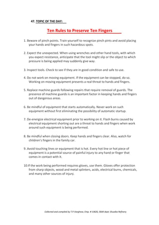 47. TOPIC OF THE DAY:
Ten Rules to Preserve Ten Fingers
1. Beware of pinch points. Train yourself to recognize pinch pints and avoid placing
your hands and fingers in such hazardous spots.
2. Expect the unexpected. When using wrenches and other hand tools, with which
you expect resistance, anticipate that the tool might slip or the object to which
pressure is being applied may suddenly give way.
3. Inspect tools. Check to see if they are in good condition and safe to use.
4. Do not work on moving equipment. If the equipment can be stopped, do so.
Working on moving equipment presents a real threat to hands and fingers.
5. Replace machine guards following repairs that require removal of guards. The
presence of machine guards is an important factor in keeping hands and fingers
out of dangerous areas.
6. Be mindful of equipment that starts automatically. Never work on such
equipment without first eliminating the possibility of automatic startup.
7. De-energize electrical equipment prior to working on it. Flash burns caused by
electrical equipment shorting out are a threat to hands and fingers when work
around such equipment is being performed.
8. Be mindful when closing doors. Keep hands and fingers clear. Also, watch for
children’s fingers in the family car.
9. Avoid touching lines or equipment that is hot. Every hot line or hot piece of
equipment is a potential source of painful injury to any hand or finger that
comes in contact with it.
10.If the work being performed requires gloves, use them. Gloves offer protection
from sharp objects, wood and metal splinters, acids, electrical burns, chemicals,
and many other sources of injury.
Collected and compiled by T.P.Varghese, Emp. # 13826, E&M dept; Shuaiba Refinery
 