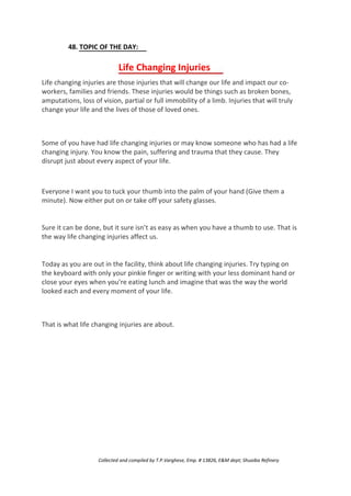 48. TOPIC OF THE DAY:
Life Changing Injuries
Life changing injuries are those injuries that will change our life and impact our co-
workers, families and friends. These injuries would be things such as broken bones,
amputations, loss of vision, partial or full immobility of a limb. Injuries that will truly
change your life and the lives of those of loved ones.
Some of you have had life changing injuries or may know someone who has had a life
changing injury. You know the pain, suffering and trauma that they cause. They
disrupt just about every aspect of your life.
Everyone I want you to tuck your thumb into the palm of your hand (Give them a
minute). Now either put on or take off your safety glasses.
Sure it can be done, but it sure isn’t as easy as when you have a thumb to use. That is
the way life changing injuries affect us.
Today as you are out in the facility, think about life changing injuries. Try typing on
the keyboard with only your pinkie finger or writing with your less dominant hand or
close your eyes when you’re eating lunch and imagine that was the way the world
looked each and every moment of your life.
That is what life changing injuries are about.
Collected and compiled by T.P.Varghese, Emp. # 13826, E&M dept; Shuaiba Refinery
 