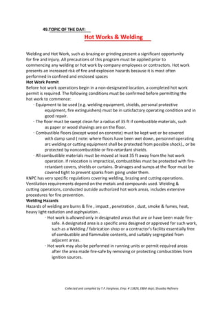 49.TOPIC OF THE DAY:
Hot Works & Welding
Welding and Hot Work, such as brazing or grinding present a significant opportunity
for fire and injury. All precautions of this program must be applied prior to
commencing any welding or hot work by company employees or contractors. Hot work
presents an increased risk of fire and explosion hazards because it is most often
performed in confined and enclosed spaces
Hot Work Permit
Before hot work operations begin in a non-designated location, a completed hot work
permit is required. The following conditions must be confirmed before permitting the
hot work to commence:
· Equipment to be used (e.g. welding equipment, shields, personal protective
equipment, fire extinguishers) must be in satisfactory operating condition and in
good repair.
· The floor must be swept clean for a radius of 35 ft if combustible materials, such
as paper or wood shavings are on the floor.
· Combustible floors (except wood on concrete) must be kept wet or be covered
with damp sand ( note: where floors have been wet down, personnel operating
arc welding or cutting equipment shall be protected from possible shock)., or be
protected by noncombustible or fire-retardant shields.
· All combustible materials must be moved at least 35 ft away from the hot work
operation. If relocation is impractical, combustibles must be protected with fire-
retardant covers, shields or curtains. Drainages and sumps at the floor must be
covered tight to prevent sparks from going under them.
KNPC has very specific regulations covering welding, brazing and cutting operations.
Ventilation requirements depend on the metals and compounds used. Welding &
cutting operations, conducted outside authorized hot work areas, includes extensive
procedures for fire prevention.
Welding Hazards
Hazards of welding are burns & fire , impact , penetration , dust, smoke & fumes, heat,
heavy light radiation and asphyxiation .
· Hot work is allowed only in designated areas that are or have been made fire-
safe. A designated area is a specific area designed or approved for such work,
such as a Welding / fabrication shop or a contractor’s facility essentially free
of combustible and flammable contents, and suitably segregated from
adjacent areas.
· Hot work may also be performed in running units or permit-required areas
after the area made fire-safe by removing or protecting combustibles from
ignition sources.
Collected and compiled by T.P.Varghese, Emp. # 13826, E&M dept; Shuaiba Refinery
 