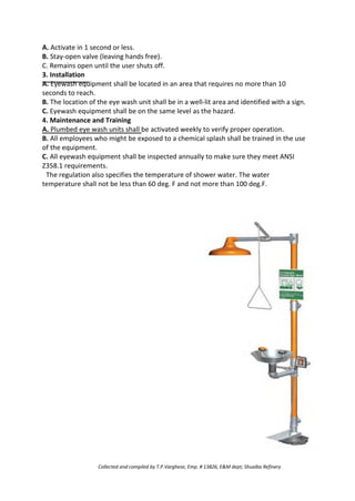 A. Activate in 1 second or less.
B. Stay-open valve (leaving hands free).
C. Remains open until the user shuts off.
3. Installation
A. Eyewash equipment shall be located in an area that requires no more than 10
seconds to reach.
B. The location of the eye wash unit shall be in a well-lit area and identified with a sign.
C. Eyewash equipment shall be on the same level as the hazard.
4. Maintenance and Training
A. Plumbed eye wash units shall be activated weekly to verify proper operation.
B. All employees who might be exposed to a chemical splash shall be trained in the use
of the equipment.
C. All eyewash equipment shall be inspected annually to make sure they meet ANSI
Z358.1 requirements.
The regulation also specifies the temperature of shower water. The water
temperature shall not be less than 60 deg. F and not more than 100 deg.F.
Collected and compiled by T.P.Varghese, Emp. # 13826, E&M dept; Shuaiba Refinery
 