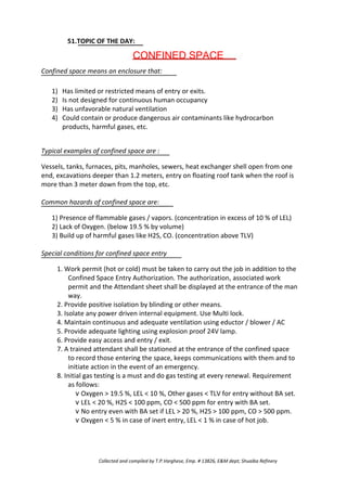 51.TOPIC OF THE DAY:
CONFINED SPACE
Confined space means an enclosure that:
1)
2)
3)
4)
Has limited or restricted means of entry or exits.
Is not designed for continuous human occupancy
Has unfavorable natural ventilation
Could contain or produce dangerous air contaminants like hydrocarbon
products, harmful gases, etc.
Typical examples of confined space are :
Vessels, tanks, furnaces, pits, manholes, sewers, heat exchanger shell open from one
end, excavations deeper than 1.2 meters, entry on floating roof tank when the roof is
more than 3 meter down from the top, etc.
Common hazards of confined space are:
1) Presence of flammable gases / vapors. (concentration in excess of 10 % of LEL)
2) Lack of Oxygen. (below 19.5 % by volume)
3) Build up of harmful gases like H2S, CO. (concentration above TLV)
Special conditions for confined space entry
1. Work permit (hot or cold) must be taken to carry out the job in addition to the
Confined Space Entry Authorization. The authorization, associated work
permit and the Attendant sheet shall be displayed at the entrance of the man
way.
2. Provide positive isolation by blinding or other means.
3. Isolate any power driven internal equipment. Use Multi lock.
4. Maintain continuous and adequate ventilation using eductor / blower / AC
5. Provide adequate lighting using explosion proof 24V lamp.
6. Provide easy access and entry / exit.
7. A trained attendant shall be stationed at the entrance of the confined space
to record those entering the space, keeps communications with them and to
initiate action in the event of an emergency.
8. Initial gas testing is a must and do gas testing at every renewal. Requirement
as follows:
v Oxygen > 19.5 %, LEL < 10 %, Other gases < TLV for entry without BA set.
v LEL < 20 %, H2S < 100 ppm, CO < 500 ppm for entry with BA set.
v No entry even with BA set if LEL > 20 %, H2S > 100 ppm, CO > 500 ppm.
v Oxygen < 5 % in case of inert entry, LEL < 1 % in case of hot job.
Collected and compiled by T.P.Varghese, Emp. # 13826, E&M dept; Shuaiba Refinery
 