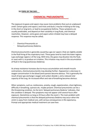 52.TOPIC OF THE DAY:
CHEMICAL PNEUMONITIS
The exposure to gases and vapors may cause more problems than just an unpleasant
smell. Certain gases and vapors ( and mists and dusts ) may be irritating to the lung,
in the short or long term, or lead to occupational Asthma. These symptoms are
usually predictable, and depend on their solubility in lung fluids, and chemical
reactivities. However, some gases and vapors when inhaled may have a delayed
response. This response may be called;
·
·
Chemical Pneumonitis or
Delayed pulmonary Oedema.
Chemical pneumonitis is generally caused by a gas (or vapors ) that are slightly soluble
in the fluid lining of the respiratory tract. These gases tend to reach the lower regions
( gas exchange regions ) of the lung. With time, the gases may dissolve into the fluid,
or react with it, to produce an irritation. This irritation may result in the accumulation
of fluid in the lung (pulmonary Oedema).
As airway resistance increases due to mucus accumulation and smooth muscle
contractions, chemical pneumonitis may develop further. Hypoxemia ( a decrease in
oxygen concentration in the blood )and cyanosis become obvious. This is generally the
result of poor gas exchange ( oxygen and carbon dioxide ), and a reduced vital
capacity of the lung. An increased effort and rate of breathing becomes obvious.
Other symptoms, such as; restlessness, anxiety, cough, expectoration, chest tightness,
difficulty in breathing, cyanosis etc. maybe present. Chemical pneumonitis can be a
life threatening condition. As the term ‘delayed pulmonary Oedema’ indicates, that
the condition is delayed. The symptoms may not appear until several hours after
exposure. (Sometimes as long as 24 hours after the event ). The main problem with
chemical pneumonitis is that the delayed pulmonary Oedema may occur when the
victim is away from medical care, with serious consequences in life expectancy.
Prompt and appropriate medical treatment can save lives
Collected and compiled by T.P.Varghese, Emp. # 13826, E&M dept; Shuaiba Refinery
 