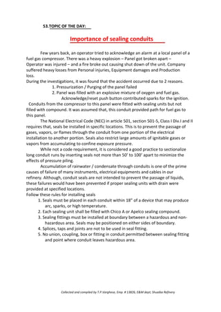 53.TOPIC OF THE DAY:
Importance of sealing conduits
Few years back, an operator tried to acknowledge an alarm at a local panel of a
fuel gas compressor. There was a heavy explosion – Panel got broken apart –
Operator was injured – and a fire broke out causing shut down of the unit. Company
suffered heavy losses from Personal injuries, Equipment damages and Production
loss.
During the investigations, it was found that the accident occurred due to 2 reasons.
1. Pressurization / Purging of the panel failed
2. Panel was filled with an explosive mixture of oxygen and fuel gas.
Acknowledge/reset push button contributed sparks for the ignition.
Conduits from the compressor to this panel were fitted with sealing units but not
filled with compound. It was assumed that, this conduit provided path for fuel gas to
this panel.
The National Electrical Code (NEC) in article 501, section 501-5, Class I Div.I and II
requires that, seals be installed in specific locations. This is to prevent the passage of
gases, vapors, or flames through the conduit from one portion of the electrical
installation to another portion. Seals also restrict large amounts of ignitable gases or
vapors from accumulating to confine exposure pressure.
While not a code requirement, it is considered a good practice to sectionalize
long conduit runs by inserting seals not more than 50’ to 100’ apart to minimize the
effects of pressure piling.
Accumulation of rainwater / condensate through conduits is one of the prime
causes of failure of many instruments, electrical equipments and cables in our
refinery. Although, conduit seals are not intended to prevent the passage of liquids,
these failures would have been prevented if proper sealing units with drain were
provided at specified locations.
Follow these rules for installing seals
1. Seals must be placed in each conduit within 18” of a device that may produce
arc, sparks, or high temperature.
2. Each sealing unit shall be filled with Chico A or Apelco sealing compound.
3. Sealing fittings must be installed at boundary between a hazardous and non-
hazardous area. Seals may be positioned on either sides of boundary.
4. Splices, taps and joints are not to be used in seal fitting.
5. No union, coupling, box or fitting in conduit permitted between sealing fitting
and point where conduit leaves hazardous area.
Collected and compiled by T.P.Varghese, Emp. # 13826, E&M dept; Shuaiba Refinery
 