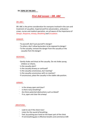 54. TOPIC OF THE DAY:
First Aid Lesson – DR. ABC
DR. ABC!
DR. ABC is the prime consideration for everyone involved in the care and
treatment of casualties. Experienced first aid providers, ambulance
crews, nurses and medical specialists, are all aware of the importance of
Danger, Response, Airway, Breathing and Circulation.
DANGER
· To yourself; don’t put yourself in danger!
· To others; don’t allow bystanders to be exposed to danger!
· To the casualty; remove the danger from the casualty or the
casualty from the danger!
RESPONSE
· Gently shake and shout at the casualty. Do not shake young
children or infants.
· Is the casualty alert?
· Is the casualty drowsy or confused?
· Is the casualty unconscious, but reacting?
· Is the casualty unconscious with no reaction?
· If unconscious, place the casualty in the stable side position.
AIRWAY
·
·
·
·
Is the airway open and clear?
Is there noisy breathing?
Are there potential obstructions such as blood?
If so, open and clear the airway!
BREATHING
·
·
·
·
Look to see if the chest rises!
Listen for the sound of breathing
Feel, by putting your hand on the lower part of the chest
If not breathing give 2 effective breaths and commence EAR
 