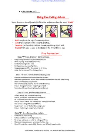 3. TOPIC OF THE DAY:
Using Fire Extinguishers
Stand 3 meters ahead (upwind) of the fire and remember the word “PASS”
·
·
·
·
Pull the pin at the top of the extinguisher.
Aim the nozzle or outlet towards the fire.
Squeeze the handle to release the extinguishing agent and
Sweep from side to side at the base of the fire until it is out.
Fire Prevention
Class “A” fires. Ordinary Combustibles.
·
·
·
·
·
·
·
·
·
·
·
·
·
·
·
·
·
·
·
·
·
·
·
·
Keep storage and working areas free of trash.
Place oily rags in covered containers.
Control smoking in the area.
Limit possible sources of ignition.
Keep passages and fire doors clear at all times.
Know the locations of Fire Extinguishers.
Class “B”fires.Flammable liquids or gases
Consider non-flammable substances for cleaners.
Refuel equipment only in well ventilated areas and when they are not running.
Store flammable liquids properly.
Use flammable liquids only in well ventilated areas.
Ensure storage drums are properly grounded.
Restrict welding and cutting to authorized areas.
Class “C” fires. Electrical Equipment
Inspect wiring and insulation regularly.
Ensure motors are kept clean and lubricated.
Be cautioned upon unusual odors.
Ensure socket outlets and connections are not overloaded
Use correct rating of fuses and MCB’s
Keep motors free of dust and excess grease.
Ensure machinery is properly maintained.
Class “D” fires.Combustible metals.
Control dust and turnings.
Follow established control procedures.
Never use wet sand or water to extinguish fires.
Moisture releases oxygen which can fuel the fire.
Metal fires can burn up to 5000 degrees and difficult to extinguish.
Collected and compiled by T.P.Varghese, Emp. # 13826, E&M dept; Shuaiba Refinery
Free Engineering Books https://boilersinfo.com
 