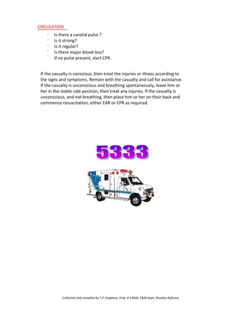 CIRCULATION
·
·
·
·
·
Is there a carotid pulse ?
Is it strong?
Is it regular?
Is there major blood loss?
If no pulse present, start CPR.
If the casualty is conscious, then treat the injuries or illness according to
the signs and symptoms. Remain with the casualty and call for assistance.
If the casualty is unconscious and breathing spontaneously, leave him or
her in the stable side position, then treat any injuries. If the casualty is
unconscious, and not breathing, then place him or her on their back and
commence resuscitation, either EAR or CPR as required.
Collected and compiled by T.P.Varghese, Emp. # 13826, E&M dept; Shuaiba Refinery
 
