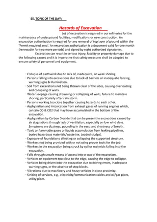 55. TOPIC OF THE DAY:
Lot of excavation is required in our refineries for the
maintenance of underground facilities, modifications or new construction. An
excavation authorization is required for any removal of top layer of ground within the
‘Permit required area’. An excavation authorization is a document valid for one month
(renewable for two more periods) and signed by eight authorized signatories.
Excavation can result in serious injury, fatality or property damage due to
the following causes and it is imperative that safety measures shall be adopted to
ensure safety of personnel and equipment.
· Collapse of earthwork due to lack of, inadequate, or weak shoring.
· Persons falling into excavations due to lack of barriers or inadequate fencing,
warning signs & illumination.
· Soil from excavations not being thrown clear of the sides, causing overloading
and collapsing of walls.
· Water seepage causing drowning or collapsing of walls, failure to maintain
shoring, particularly after rain storm.
· Persons working too close together causing hazards to each other.
· Asphyxiation and intoxication from exhaust gases of running engines which,
contain CO & CO2 that may have accumulated in the bottom of the
excavation.
· Asphyxiation by Carbon Dioxide that can be present in excavations caused by
air stagnations through lack of ventilation, especially on low wind days.
Symptoms are dizziness, pounding in the ears, and shortness of breath.
· Toxic or flammable gases or liquids accumulation from leaking pipelines,
buried hazardous materials/waste (ex. Leaded sludge).
· Exposure of foundations affecting or collapsing the supported structure.
· Workers not being provided with or not using proper tools for the job.
· Workers in the excavation being struck by soil or materials falling into the
excavation.
· Falls through unsafe means of access into or out of the excavation.
· Vehicles or equipment too close to the edge, causing the edge to collapse.
· Vehicles being driven into the excavation due to driving errors, inadequate
warning signs, or the absence of stop blocks.
· Vibrations due to machinery and heavy vehicles in close proximity.
· Striking of services, e.g., electricity/communication cables and oil/gas pipes,
utility pipes.
Hazards of Excavation
 