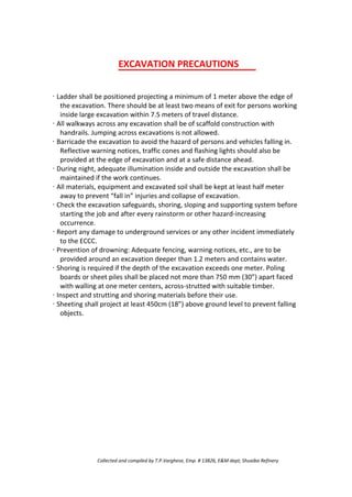 EXCAVATION PRECAUTIONS
· Ladder shall be positioned projecting a minimum of 1 meter above the edge of
the excavation. There should be at least two means of exit for persons working
inside large excavation within 7.5 meters of travel distance.
· All walkways across any excavation shall be of scaffold construction with
handrails. Jumping across excavations is not allowed.
· Barricade the excavation to avoid the hazard of persons and vehicles falling in.
Reflective warning notices, traffic cones and flashing lights should also be
provided at the edge of excavation and at a safe distance ahead.
· During night, adequate illumination inside and outside the excavation shall be
maintained if the work continues.
· All materials, equipment and excavated soil shall be kept at least half meter
away to prevent “fall in” injuries and collapse of excavation.
· Check the excavation safeguards, shoring, sloping and supporting system before
starting the job and after every rainstorm or other hazard-increasing
occurrence.
· Report any damage to underground services or any other incident immediately
to the ECCC.
· Prevention of drowning: Adequate fencing, warning notices, etc., are to be
provided around an excavation deeper than 1.2 meters and contains water.
· Shoring is required if the depth of the excavation exceeds one meter. Poling
boards or sheet piles shall be placed not more than 750 mm (30”) apart faced
with walling at one meter centers, across-strutted with suitable timber.
· Inspect and strutting and shoring materials before their use.
· Sheeting shall project at least 450cm (18”) above ground level to prevent falling
objects.
Collected and compiled by T.P.Varghese, Emp. # 13826, E&M dept; Shuaiba Refinery
 