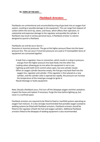 56. TOPIC OF THE DAY:
Flashback Arrestors
Flashbacks are unintentional and uncontrolled burning of gas back into an oxygen-fuel
system, resulting in possible damage to the equipment. This can range from deposit of
carbon within the torch tip, valves, and hoses, which affects their operation, to
substantial and expensive damage to the regulator and possibly the cylinder. A
flashback may result in serious personal injury. A flashback arrestor is a device
designed to quench a flashback.
Flashbacks can and do occur due to –
Excessive or incorrect pressures. The gas at the higher pressure flows into the lower
pressure line. This can occur if incorrect pressures are used or if incompatible items of
equipment are connected together.
· A leak from a regulator, hose or connection, which results in a drop-in pressure,
and gas from the higher-pressure line back-feeds into the other line.
· Leaking valves allowing gas to mix when the equipment is not in use.
· Lighting up with both torch control valves open, but one cylinder closed.
· When an oxygen cylinder becomes empty, the fuel gas may back-feed into the
oxygen line, regulator and cylinder. If the regulator is then placed on a new
cylinder, and the cylinder valve is opened too rapidly, the pressure can increase
the temperature of the mixed gas enough to ignite it.
· Nozzle blockage or faulty equipment.
Note; Should a flashback occur, first turn off the blowpipe oxygen and then acetylene.
Inspect the hoses and replace if necessary. Purge the hose before lighting up, but
never in a confined space.
Flashback arrestors are required to be fitted to fixed or manifold systems operating on
oxygen-fuel mixtures. It is also strongly recommended that portable oxygen-acetylene
welding systems be fitted with flashback arrestors. Flashback arrestors should be
fitted to the regulator of both the fuel and oxygen cylinders. Additional flashback
arrestors fitted to the blowpipe of welding equipment is also recommended.
 