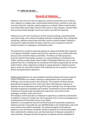 57. TOPIC OF THE DAY:
Hazards of Asbestos
Asbestos is the name of a class of magnesium-silicate minerals that occur in fibrous
form. Asbestos is a widely used, mineral-based material that is resistant to heat and
corrosive chemicals. Typically, asbestos appears as a whitish, fibrous material which
may release fibers that range in texture from coarse to silky; however, airborne fibers
that can cause health damage may be too small to see with the naked eye.
Asbestos are used in the manufacture of heat-resistant clothing, automotive brake
and clutch linings, and a variety of building materials including floor tiles, roofing felts,
ceiling tiles, asbestos-cement pipe and sheet, and fire-resistant drywall. Asbestos is
also present in pipe and boiler insulation materials, and in sprayed-on materials
located on beams, in crawlspaces, and between walls.
The potential for a product containing asbestos to release breathable fibers depends
on its degree of friability. Friable means that the material can be crumbled with hand
pressure and is therefore likely to emit fibers. The fibrous or fluffy sprayed-on
materials used for fireproofing, insulation, or sound proofing are considered to be
friable, and they readily release airborne fibers if disturbed. Materials such as vinyl-
asbestos floor tile or roofing felts are considered non friable and generally do not emit
airborne fibers unless subjected to sanding or sawing operations. Asbestos-cement
pipe or sheet can emit airborne fibers if the materials are cut or sawed, or if they are
broken during demolition operations.
Health Hazard Asbestos can cause disabling respiratory disease and various types of
cancers if the fibers are inhaled. Inhaling or ingesting fibers from contaminated
clothing or skin can also result in these diseases. The symptoms of these diseases
generally do not appear for 20 or more years after initial exposure. Exposure to
asbestos can cause asbestosis (scarring of the lungs resulting in loss of lung function
that often progresses to disability and to death); mesothelioma (cancer affecting the
membranes lining the lungs and abdomen); lung cancer; and cancers of the
esophagus, stomach, colon, and rectum.
All employers shall ensure that no employee is exposed to an airborne concentration
of asbestos in excess of 1.0 fiber per cubic centimeter of air (1 f/cc) as averaged over a
sampling period of thirty (30) minutes as per OSHA.
Asbestos is an occupational and environmental hazard of catastrophic proportions.
Asbestos has been responsible for over 200 000 deaths in the United States, and it will
cause millions more deaths worldwide. The profound tragedy of the asbestos
epidemic is that all illnesses and deaths related to asbestos are entirely preventable.
Safer substitutes for asbestos exist, and they have been introduced successfully in
many countries. The grave hazards of exposure to asbestos and the availability of
 