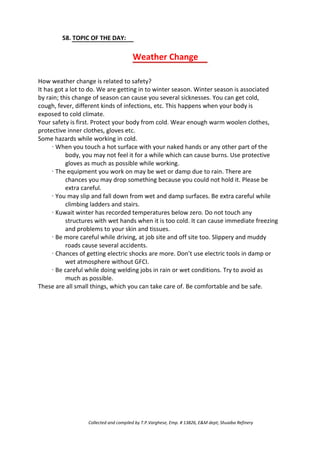 58. TOPIC OF THE DAY:
Weather Change
How weather change is related to safety?
It has got a lot to do. We are getting in to winter season. Winter season is associated
by rain; this change of season can cause you several sicknesses. You can get cold,
cough, fever, different kinds of infections, etc. This happens when your body is
exposed to cold climate.
Your safety is first. Protect your body from cold. Wear enough warm woolen clothes,
protective inner clothes, gloves etc.
Some hazards while working in cold.
· When you touch a hot surface with your naked hands or any other part of the
body, you may not feel it for a while which can cause burns. Use protective
gloves as much as possible while working.
· The equipment you work on may be wet or damp due to rain. There are
chances you may drop something because you could not hold it. Please be
extra careful.
· You may slip and fall down from wet and damp surfaces. Be extra careful while
climbing ladders and stairs.
· Kuwait winter has recorded temperatures below zero. Do not touch any
structures with wet hands when it is too cold. It can cause immediate freezing
and problems to your skin and tissues.
· Be more careful while driving, at job site and off site too. Slippery and muddy
roads cause several accidents.
· Chances of getting electric shocks are more. Don’t use electric tools in damp or
wet atmosphere without GFCI.
· Be careful while doing welding jobs in rain or wet conditions. Try to avoid as
much as possible.
These are all small things, which you can take care of. Be comfortable and be safe.
Collected and compiled by T.P.Varghese, Emp. # 13826, E&M dept; Shuaiba Refinery
 
