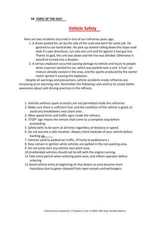 59. TOPIC OF THE DAY:
Vehicle Safety
Here are two incidents occurred in one of our refineries years ago.
1. A driver parked his car by the side of the road and went for some job. He
ignored to use hand brake. His pick-up started rolling down the slope road
took it’s own directions, run into one unit and hit against a fuel gas line.
Thanks to god, the unit was down and the line was blinded. Otherwise it
would’ve turned into a disaster.
2. A serious explosion occurred causing damage to vehicle and injury to people
when a person started his car, which was parked near a unit. A fuel –air
mixture already existed in the area, and the sparks produced by the starter
motor ignited it causing the explosion.
Despite all warnings and precautions, vehicle accidents inside refineries are
increasing at an alarming rate. Remember the following rules and try to create better
awareness about safe driving practices in the refinery.
1. Vehicles without spark arrestors are not permitted inside the refineries.
2. Make sure there is sufficient fuel, and the condition of the vehicle is good, to
avoid any breakdowns near plant area.
3. Obey speed limits and traffic signs inside the refinery.
4. ‘STOP’ sign means the vehicle shall come to a complete stop before
proceeding.
5. Safety belts to be worn at all times regardless of distance or speed.
6. Do not assume a safe situation. Always check backside of your vehicle before
backing up.
7. Vehicles yield to pedestrian traffic. (Priority to pedestrians.)
8. Keys remain in ignition while vehicles are parked in the non-parking area.
9. Do not jump start any vehicle near plant area.
10.Unattended vehicles should not be left with the engine running.
11.Take entry permit when entering plant area, and inform operator before
entering.
12.Avoid vehicle entry at beginning of shut downs as area become more
hazardous due to gases released from open vessels and exchangers.
Collected and compiled by T.P.Varghese, Emp. # 13826, E&M dept; Shuaiba Refinery
 