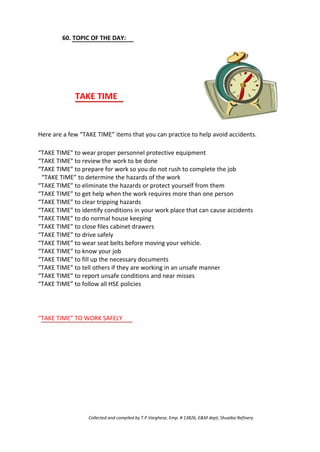 60. TOPIC OF THE DAY:
TAKE TIME
Here are a few “TAKE TIME” items that you can practice to help avoid accidents.
“TAKE TIME” to wear proper personnel protective equipment
“TAKE TIME” to review the work to be done
“TAKE TIME” to prepare for work so you do not rush to complete the job
“TAKE TIME” to determine the hazards of the work
“TAKE TIME” to eliminate the hazards or protect yourself from them
“TAKE TIME” to get help when the work requires more than one person
“TAKE TIME” to clear tripping hazards
“TAKE TIME” to identify conditions in your work place that can cause accidents
“TAKE TIME” to do normal house keeping
“TAKE TIME” to close files cabinet drawers
“TAKE TIME” to drive safely
“TAKE TIME” to wear seat belts before moving your vehicle.
“TAKE TIME” to know your job
“TAKE TIME” to fill up the necessary documents
“TAKE TIME” to tell others if they are working in an unsafe manner
“TAKE TIME” to report unsafe conditions and near misses
“TAKE TIME” to follow all HSE policies
“TAKE TIME” TO WORK SAFELY
Collected and compiled by T.P.Varghese, Emp. # 13826, E&M dept; Shuaiba Refinery
 