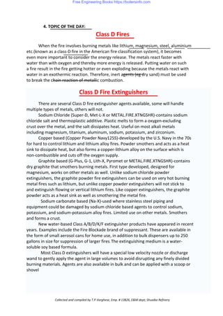 4. TOPIC OF THE DAY:
Class D Fires
When the fire involves burning metals like lithium, magnesium, steel, aluminium
etc.(known as a class-D fire in the American fire classification system), it becomes
even more important to consider the energy release. The metals react faster with
water than with oxygen and thereby more energy is released. Putting water on such
a fire result in the fire getting hotter or even exploding because the metals react with
water in an exothermic reaction. Therefore, inert agents (eg dry sand) must be used
to break the chain reaction of metallic combustion.
Class D Fire Extinguishers
There are several Class D fire extinguisher agents available, some will handle
multiple types of metals, others will not.
Sodium Chloride (Super-D, Met-L-X or METAL.FIRE.XTNGSHR)-contains sodium
chloride salt and thermoplastic additive. Plastic melts to form a oxygen-excluding
crust over the metal, and the salt dissipates heat. Useful on most alkali metals
including magnesium, titanium, aluminum, sodium, potassium, and zirconium.
Copper based (Copper Powder Navy125S)-developed by the U.S. Navy in the 70s
for hard to control lithium and lithium alloy fires. Powder smothers and acts as a heat
sink to dissipate heat, but also forms a copper-lithium alloy on the surface which is
non-combustible and cuts off the oxygen supply.
Graphite based (G-Plus, G-1, Lith-X, Pyromet or METAL.FIRE.XTNGSHR)-contains
dry graphite that smothers burning metals. First type developed, designed for
magnesium, works on other metals as well. Unlike sodium chloride powder
extinguishers, the graphite powder fire extinguishers can be used on very hot burning
metal fires such as lithium, but unlike copper powder extinguishers will not stick to
and extinguish flowing or vertical lithium fires. Like copper extinguishers, the graphite
powder acts as a heat sink as well as smothering the metal fire.
Sodium carbonate based (Na-X)-used where stainless steel piping and
equipment could be damaged by sodium chloride based agents to control sodium,
potassium, and sodium-potassium alloy fires. Limited use on other metals. Smothers
and forms a crust.
New water-based Class A/B/D/K/F extinguisher products have appeared in recent
years. Examples include the Fire Blockade brand of suppressant. These are available in
the form of small aerosol cans for home use, in addition to bulk dispensers up to 250
gallons in size for suppression of larger fires. The extinguishing medium is a water-
soluble soy based formula.
Most Class D extinguishers will have a special low velocity nozzle or discharge
wand to gently apply the agent in large volumes to avoid disrupting any finely divided
burning materials. Agents are also available in bulk and can be applied with a scoop or
shovel
Collected and compiled by T.P.Varghese, Emp. # 13826, E&M dept; Shuaiba Refinery
Free Engineering Books https://boilersinfo.com
 