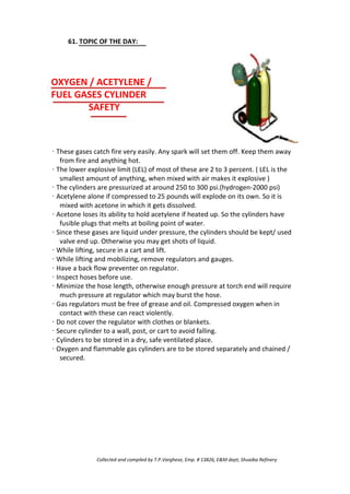 61. TOPIC OF THE DAY:
OXYGEN / ACETYLENE /
FUEL GASES CYLINDER
SAFETY
· These gases catch fire very easily. Any spark will set them off. Keep them away
from fire and anything hot.
· The lower explosive limit (LEL) of most of these are 2 to 3 percent. ( LEL is the
smallest amount of anything, when mixed with air makes it explosive )
· The cylinders are pressurized at around 250 to 300 psi.(hydrogen-2000 psi)
· Acetylene alone if compressed to 25 pounds will explode on its own. So it is
mixed with acetone in which it gets dissolved.
· Acetone loses its ability to hold acetylene if heated up. So the cylinders have
fusible plugs that melts at boiling point of water.
· Since these gases are liquid under pressure, the cylinders should be kept/ used
valve end up. Otherwise you may get shots of liquid.
· While lifting, secure in a cart and lift.
· While lifting and mobilizing, remove regulators and gauges.
· Have a back flow preventer on regulator.
· Inspect hoses before use.
· Minimize the hose length, otherwise enough pressure at torch end will require
much pressure at regulator which may burst the hose.
· Gas regulators must be free of grease and oil. Compressed oxygen when in
contact with these can react violently.
· Do not cover the regulator with clothes or blankets.
· Secure cylinder to a wall, post, or cart to avoid falling.
· Cylinders to be stored in a dry, safe ventilated place.
· Oxygen and flammable gas cylinders are to be stored separately and chained /
secured.
Collected and compiled by T.P.Varghese, Emp. # 13826, E&M dept; Shuaiba Refinery
 