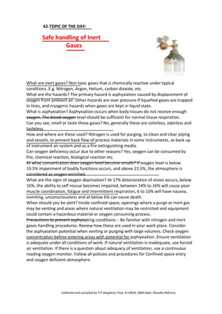 62.TOPIC OF THE DAY:
Safe handling of Inert
Gases
What are inert gases? Non toxic gases that is chemically reactive under typical
conditions. E.g. Nitrogen, Argon, Helium, carbon dioxide, etc.
What are the hazards? The primary hazard is asphyxiation caused by displacement of
oxygen from ambient air. Other hazards are over pressure if liquefied gases are trapped
in lines, and cryogenic hazards when gases are kept in liquid state.
What is asphyxiation? Asphyxiation occurs when body tissues do not receive enough
oxygen. The blood oxygen level should be sufficient for normal tissue respiration.
Can you see, smell or taste these gases? No, generally these are colorless, odorless and
tasteless.
How and where are these used? Nitrogen is used for purging, to clean and clear piping
and vessels, to prevent back flow of process materials in some instruments, as back up
of instrument air system and as a fire extinguishing media.
Can oxygen deficiency occur due to other reasons? Yes, oxygen can be consumed by
fire, chemical reaction, biological reaction etc.
At what concentration does oxygen level become unsafe? If oxygen level is below
19.5% impairment of bodily functions occurs, and above 23.5%, the atmosphere is
considered as oxygen enriched.
What are the signs of oxygen deprivation? At 17% deterioration of vision occurs, below
16%, the ability to self rescue becomes impaired, between 14% to 16% will cause poor
muscle coordination, fatigue and intermittent respiration, 6 to 10% will have nausea,
vomiting, unconsciousness and at below 6% can cause death.
When should you be alert? Inside confined space, openings where a purge or inert gas
may be venting and areas where natural ventilation may be restricted and equipment
could contain a hazardous material or oxygen consuming process.
Precautions to prevent asphyxiating conditions: - Be familiar with nitrogen and inert
gases handling procedures. Review how these are used in your work place. Consider
the asphyxiation potential when venting or purging with large volumes. Check oxygen
concentration before entering areas with potential for asphyxiation. Ensure ventilation
is adequate under all conditions of work. If natural ventilation is inadequate, use forced
air ventilation. If there is a question about adequacy of ventilation, use a continuous
reading oxygen monitor. Follow all policies and procedures for Confined space entry
and oxygen deficient atmosphere.
Collected and compiled by T.P.Varghese, Emp. # 13826, E&M dept; Shuaiba Refinery
 