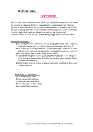 63.TOPIC OF THE DAY:
HEAT STROKE
This is a heat related illness occurred when your body cannot keep itself cool. As the
air temperature goes up, the body stays cool when sweat evaporates. You may
become ill when sweating is not enough to cool your body or you loose excess fluid
through sweating. Common symptoms are headache, dizziness, muscle weakness /
cramps, nausea, and vomiting. Advanced symptoms are collapse and
unconsciousness. If these are not treated at early stage, it can cause even death.
Preventive measures.
· Drink plenty of water. (Advisable:- People doing light manual work – 2 to 4 lit.,
moderate manual work – 4 to 6 lit., heavy manual work – 6 to 10 lit.,)
· After a few days, the body conserves salt by decreasing its excretion of sweat
and urine. But for heavy manual workers salt supplementation is required.
· Wear light weight, light colored, loose fitting clothes.
· Increase the time spend outdoor gradually.(Acclimatization ) Take adequate
break during outdoor activity. Schedule work not to spend outdoor during
hottest hours of the day.
· Check the color of urine. if clear or pale, water intake is sufficient. Otherwise
drink more water.
What if you get symptoms ?
· Go to shady cooler areas.
· Remove any excess clothing.
· Sponge your body with water.
· Slowly take water or other fluids.
· Get medical help if required
Collected and compiled by T.P.Varghese, Emp. # 13826, E&M dept; Shuaiba Refinery
 