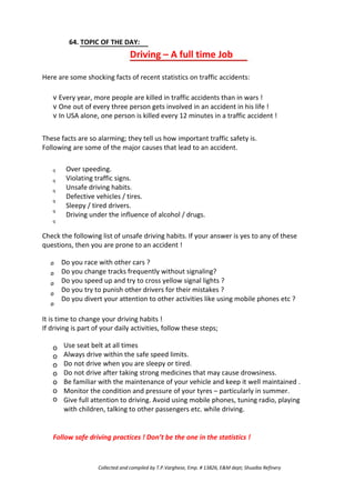 64. TOPIC OF THE DAY:
Driving – A full time Job
Here are some shocking facts of recent statistics on traffic accidents:
v Every year, more people are killed in traffic accidents than in wars !
v One out of every three person gets involved in an accident in his life !
v In USA alone, one person is killed every 12 minutes in a traffic accident !
These facts are so alarming; they tell us how important traffic safety is.
Following are some of the major causes that lead to an accident.
q
q
q
q
q
q
Over speeding.
Violating traffic signs.
Unsafe driving habits.
Defective vehicles / tires.
Sleepy / tired drivers.
Driving under the influence of alcohol / drugs.
Check the following list of unsafe driving habits. If your answer is yes to any of these
questions, then you are prone to an accident !
Ø
Ø
Ø
Ø
Ø
Do you race with other cars ?
Do you change tracks frequently without signaling?
Do you speed up and try to cross yellow signal lights ?
Do you try to punish other drivers for their mistakes ?
Do you divert your attention to other activities like using mobile phones etc ?
It is time to change your driving habits !
If driving is part of your daily activities, follow these steps;
o
o
o
o
o
o
o
Use seat belt at all times
Always drive within the safe speed limits.
Do not drive when you are sleepy or tired.
Do not drive after taking strong medicines that may cause drowsiness.
Be familiar with the maintenance of your vehicle and keep it well maintained .
Monitor the condition and pressure of your tyres – particularly in summer.
Give full attention to driving. Avoid using mobile phones, tuning radio, playing
with children, talking to other passengers etc. while driving.
Follow safe driving practices ! Don’t be the one in the statistics !
Collected and compiled by T.P.Varghese, Emp. # 13826, E&M dept; Shuaiba Refinery
 