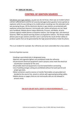 65. TOPIC OF THE DAY:
CONTROL OF IGNITION SOURCES
Cell phone use in gas stations:- In case you do not know ,there was an incident where
a driver suffered burns and his car severely damaged when gasoline fumes ignited an
explosion while he was talking on his mobile phone standing near the attendant who
was pumping the gas. All the electronic devices in gas stations are protected with
explosive containment devices ( intrinsically safe ) while cell phones are not. Read
your handbook. Mobile phone makers Motorola, Ericsson, and Nokia, all print
cautions against mobile phones at Gasoline stations, fuel storage sites, and chemical
factories. KNPC has placed warning stickers at all gasoline stations. The threat mobile
phones pose to gas stations and their users is primarily the result of their ability to
produce sparks that can be generated by the high powered battery inside the phone.
This is an incident for example. Our refineries are more vulnerable than a Gas station.
Control of ignition sources
· Smoking is permitted only in designated areas.
· Matches and cigarette lighters are prohibited inside the refineries
· All permanent electrical equipment used in process areas meet the electrical
classification standards for the area.
· All portable electrical equipments must be tested before connecting.
· Use of welding and gas cutting are prohibited without hot work permit and
proper gas tests.
· Metal containers used to receive or transfer flammables are grounded and
bonded to the source line, vessel or vehicle with approved grounding cables.
· Mobile phones or pagers that are not intrinsically safe are not allowed in
process areas.
ON DUTY OR OFF DUTY, SAFETY IS YOUR RESPONSIBILITY
Collected and compiled by T.P.Varghese, Emp. # 13826, E&M dept; Shuaiba Refinery
 
