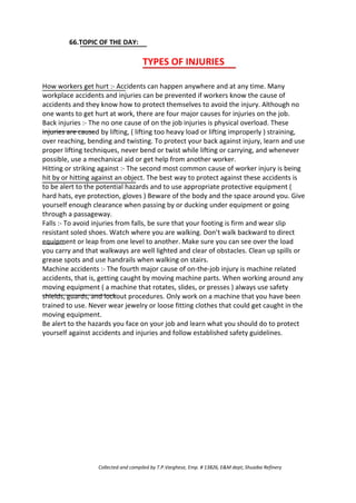 66.TOPIC OF THE DAY:
TYPES OF INJURIES
How workers get hurt :- Accidents can happen anywhere and at any time. Many
workplace accidents and injuries can be prevented if workers know the cause of
accidents and they know how to protect themselves to avoid the injury. Although no
one wants to get hurt at work, there are four major causes for injuries on the job.
Back injuries :- The no one cause of on the job injuries is physical overload. These
injuries are caused by lifting, ( lifting too heavy load or lifting improperly ) straining,
over reaching, bending and twisting. To protect your back against injury, learn and use
proper lifting techniques, never bend or twist while lifting or carrying, and whenever
possible, use a mechanical aid or get help from another worker.
Hitting or striking against :- The second most common cause of worker injury is being
hit by or hitting against an object. The best way to protect against these accidents is
to be alert to the potential hazards and to use appropriate protective equipment (
hard hats, eye protection, gloves ) Beware of the body and the space around you. Give
yourself enough clearance when passing by or ducking under equipment or going
through a passageway.
Falls :- To avoid injuries from falls, be sure that your footing is firm and wear slip
resistant soled shoes. Watch where you are walking. Don’t walk backward to direct
equipment or leap from one level to another. Make sure you can see over the load
you carry and that walkways are well lighted and clear of obstacles. Clean up spills or
grease spots and use handrails when walking on stairs.
Machine accidents :- The fourth major cause of on-the-job injury is machine related
accidents, that is, getting caught by moving machine parts. When working around any
moving equipment ( a machine that rotates, slides, or presses ) always use safety
shields, guards, and lockout procedures. Only work on a machine that you have been
trained to use. Never wear jewelry or loose fitting clothes that could get caught in the
moving equipment.
Be alert to the hazards you face on your job and learn what you should do to protect
yourself against accidents and injuries and follow established safety guidelines.
Collected and compiled by T.P.Varghese, Emp. # 13826, E&M dept; Shuaiba Refinery
 