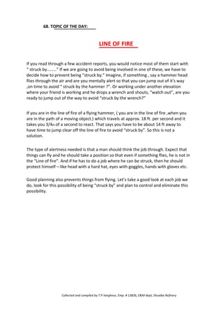 68. TOPIC OF THE DAY:
LINE OF FIRE
If you read through a few accident reports, you would notice most of them start with
“ struck by………” If we are going to avoid being involved in one of these, we have to
decide how to prevent being “struck by.” Imagine, if something , say a hammer head
flies through the air and are you mentally alert so that you can jump out of it’s way
,on time to avoid “ struck by the hammer ?”. Or working under another elevation
where your friend is working and he drops a wrench and shouts, “watch out”, are you
ready to jump out of the way to avoid “struck by the wrench?”
If you are in the line of fire of a flying hammer, ( you are in the line of fire ,when you
are in the path of a moving object.) which travels at approx. 18 ft. per second and it
takes you 3/4th of a second to react. That says you have to be about 14 ft away to
have time to jump clear off the line of fire to avoid “struck by”. So this is not a
solution.
The type of alertness needed is that a man should think the job through. Expect that
things can fly and he should take a position so that even if something flies, he is not in
the “Line of fire”. And if he has to do a job where he can be struck, then he should
protect himself – like head with a hard hat, eyes with goggles, hands with gloves etc.
Good planning also prevents things from flying. Let’s take a good look at each job we
do, look for this possibility of being “struck by” and plan to control and eliminate this
possibility.
Collected and compiled by T.P.Varghese, Emp. # 13826, E&M dept; Shuaiba Refinery
 