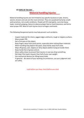 69.TOPIC OF THE DAY
Material handling Injuries
Material handling injuries are not limited to any specific locations or jobs. Strains,
sprains, bruises and cuts are the most common. They are caused primarily by unsafe
work practices, not unsafe conditions. People will lift improperly, carry too heavy
loads, incorrect gripping, failure to observe proper foot or hand clearance, and fail to
wear proper PPE. Most of such injuries occur to fingers and hands.
The following few general points may help prevent such accidents.
·
·
·
·
·
·
·
·
·
·
·
Inspect materials for slivers, jagged edges and burns, rough or slippery surfaces.
Wear proper PPE.
Get a firm grip on the object.
Keep fingers away from pinch points, especially when setting down materials.
When handling long objects like pipes, keep hands away from ends.
Wipe off greasy, wet, slippery or dirty objects before trying to handle them.
Keep hands free of grease and oil.
Wear safety shoes to prevent foot injuries in case you drop something.
Get help if the load is heavier than half of your own weight.
Use mechanical devices for lifting heavy loads.
In general: - Be aware of your working circumstances, use your judgment and
act safely.
Look before you leap, check before you start
Collected and compiled by T.P.Varghese, Emp. # 13826, E&M dept; Shuaiba Refinery
 