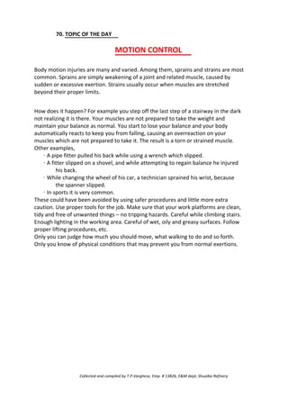 70. TOPIC OF THE DAY
MOTION CONTROL
Body motion injuries are many and varied. Among them, sprains and strains are most
common. Sprains are simply weakening of a joint and related muscle, caused by
sudden or excessive exertion. Strains usually occur when muscles are stretched
beyond their proper limits.
How does it happen? For example you step off the last step of a stairway in the dark
not realizing it is there. Your muscles are not prepared to take the weight and
maintain your balance as normal. You start to lose your balance and your body
automatically reacts to keep you from falling, causing an overreaction on your
muscles which are not prepared to take it. The result is a torn or strained muscle.
Other examples,
· A pipe fitter pulled his back while using a wrench which slipped.
· A fitter slipped on a shovel, and while attempting to regain balance he injured
his back.
· While changing the wheel of his car, a technician sprained his wrist, because
the spanner slipped.
· In sports it is very common.
These could have been avoided by using safer procedures and little more extra
caution. Use proper tools for the job. Make sure that your work platforms are clean,
tidy and free of unwanted things – no tripping hazards. Careful while climbing stairs.
Enough lighting in the working area. Careful of wet, oily and greasy surfaces. Follow
proper lifting procedures, etc.
Only you can judge how much you should move, what walking to do and so forth.
Only you know of physical conditions that may prevent you from normal exertions.
Collected and compiled by T.P.Varghese, Emp. # 13826, E&M dept; Shuaiba Refinery
 
