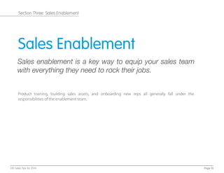 Sales Enablement
Sales enablement is a key way to equip your sales team
with everything they need to rock their jobs.
Product training, building sales assets, and onboarding new reps all generally fall under the
responsibilities of the enablement team.
Page 10100 Sales Tips for 2014
Section Three: Sales Enablement
 