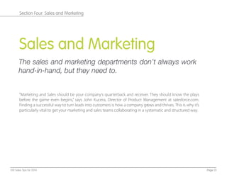 Sales and Marketing
The sales and marketing departments don’t always work
hand-in-hand, but they need to.
“Marketing and Sales should be your company’s quarterback and receiver. They should know the plays
before the game even begins,” says John Kucera, Director of Product Management at salesforce.com.
Finding a successful way to turn leads into customers is how a company grows and thrives. This is why it’s
particularly vital to get your marketing and sales teams collaborating in a systematic and structured way.
Page 13100 Sales Tips for 2014
Section Four: Sales and Marketing
 
