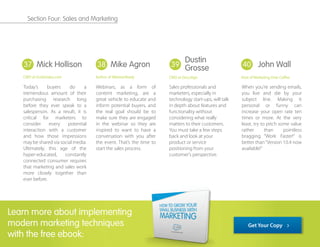 Today’s buyers do a
tremendous amount of their
purchasing research long
before they ever speak to a
salesperson. As a result, it is
critical for marketers to
consider every potential
interaction with a customer
and how those impressions
may be shared via social media.
Ultimately, this age of the
hyper-educated, constantly
connected consumer requires
that marketing and sales work
more closely together than
ever before.
Webinars, as a form of
content marketing, are a
great vehicle to educate and
inform potential buyers, and
the real goal should be to
make sure they are engaged
in the webinar so they are
inspired to want to have a
conversation with you after
the event. That’s the time to
start the sales process.
Sales professionals and
marketers, especially in
technology start-ups, will talk
in depth about features and
functionality without
considering what really
matters to their customers.
You must take a few steps
back and look at your
product or service
positioning from your
customer's perspective.
When you're sending emails,
you live and die by your
subject line. Making it
personal or funny can
increase your open rate ten
times or more. At the very
least, try to pitch some value
rather than pointless
bragging. “Work Faster!” is
better than“Version 10.4 now
available!”
37 38 39 40
Learn more about implementing
modern marketing techniques
with the free ebook:
Mick Hollison
CMO at InsideSales.com
Dustin
Grosse
CMO at DocuSign
John Wall
Host of Marketing Over Coffee
Mike Agron
Author of WebinarReady
Get Your Copy
Section Four: Sales and Marketing
 