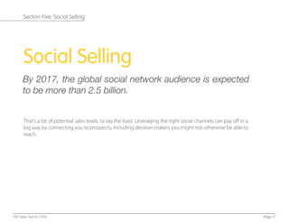 Social Selling
By 2017, the global social network audience is expected
to be more than 2.5 billion.
That’s a lot of potential sales leads, to say the least. Leveraging the right social channels can pay oﬀ in a
big way by connecting you to prospects, including decision makers you might not otherwise be able to
reach.
Page 17100 Sales Tips for 2014
Section Five: Social Selling
 