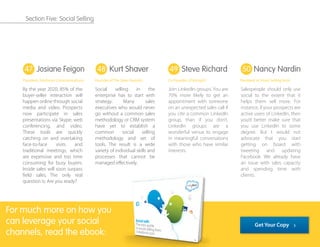 By the year 2020, 85% of the
buyer-seller interaction will
happen online through social
media and video. Prospects
now participate in sales
presentations via Skype, web
conferencing, and video.
These tools are quickly
catching on and overtaking
face-to-face visits and
traditional meetings, which
are expensive and too time
consuming for busy buyers.
Inside sales will soon surpass
ﬁeld sales. The only real
question is: Are you ready?
Social selling in the
enterprise has to start with
strategy. Many sales
executives who would never
go without a common sales
methodology or CRM system
have yet to establish a
common social selling
methodology and set of
tools. The result is a wide
variety of individual skills and
processes that cannot be
managed eﬀectively.
Join LinkedIn groups. You are
70% more likely to get an
appointment with someone
on an unexpected sales call if
you cite a common LinkedIn
group, than if you don’t.
LinkedIn groups are a
wonderful venue to engage
in meaningful conversations
with those who have similar
interests.
Salespeople should only use
social to the extent that it
helps them sell more. For
instance, if your prospects are
active users of LinkedIn, then
you’d better make sure that
you use LinkedIn to some
degree. But I would not
advocate that you start
getting on board with
tweeting and updating
Facebook. We already have
an issue with sales capacity
and spending time with
clients.
47 48 49 50Josiane Feigon
President, TeleSmart Communications
Steve Richard
Co-Founder of Vorsight
Nancy Nardin
President at Smart Selling Tools
Kurt Shaver
Founder of The Sales Foundry
For much more on how you
can leverage your social
channels, read the ebook:
Get Your Copy
Section Five: Social Selling
 