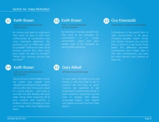 51 52 53
54 55
Be curious and seek to understand
their point of view to shift from
confrontation to conversation and
most important; alignment. Ask
questions such as, “What else could
be possible?”“Before we make a ﬁnal
decision around this, what other
facts might we want to consider?”
“What’s the common ground that
we share?”
Enchantment is the purest form of
sales. Enchantment is all about
changing people’s hearts, minds,
and actions because you provide
them a vision or a way to do things
better. The diﬀerence between
enchantment and simple sales is
that with enchantment, you have
the other person’s best interests at
heart too.
Taking oﬀ your Chief Problem Solver
hat makes your people more
valuable and sharpens their problem
solving skills. Next time you’re asked
for a quick solution -- don’t give in
and take the bait. Besides all you’re
really doing when imparting all of
your wisdom and expertise is
building robots or managing in your
own image, rather than tapping into
theirs.
By learning to manage people how
they want to be managed, no
conversation is a tough
conversation. Learn how your
people want to be managed by
asking better questions.
A coach takes the “what to do” and
marries it with the “how to do it."
Coaches are the “how to guys."
Coaches are expected to get
employees to performance levels to
reach maximum potential. Coaches
have to engage with players,
encourage players, have rapport
with players and earn trust from their
players.
Keith Rosen
Author of Coaching Salespeople into
Sales Champions
Guy Kawasaki
Author, Venture Capitalist, and Technologist
Keith Rosen
Author of Coaching Salespeople into
Sales Champions
Keith Rosen
Author of Coaching Salespeople
into Sales Champions
Gary Milwit
SVP Sales at Stone Street Capital
Page 21100 Sales Tips for 2014
Section Six: Sales Motivation
 