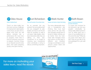 There's no silver bullet, but
the most common challenge
I'm hearing from sales leaders
is time. If you can give a B or C
player more time, you will
almost certainly see a
performance lift: more time
to prospect, more time in
front of customers, more time
to prepare. Common things
to cut: disputes around comp
plans, time spent preparing
quotes, time spent training.
Be an example. Are you
prompt? Are you professional?
Are you engaged? As sales
leaders, we have to set the bar
high for ourselves as well as
our teams. Sales leaders often
look distracted while they are
talking to their reps.
Sometimes, it’s as simple as
checking your smartphone
when somebody is trying to
tell you something important.
Too many salespeople move
into a management role
thinking they must lead
every person the way they
(the manager) would want to
be led. In reality, nothing can
be farther from the truth.
Great sales managers know
each person on their team is
diﬀerent and therefore
manage accordingly to each
person’s unique needs and
opportunities.
To inspire and motivate for
the long-term, tap into your
people’s individuality by
asking well-crafted questions
such as, “What gives you a
sense of accomplishment at
the end of the day?”“What do
you enjoy most about your
job?”“How do you like to be
acknowledged for a job well
done?”
57 58 59 60Giles House
CMO at CallidusCloud
Mark Hunter
Speaker and Author of High-Profit Selling
Keith Rosen
Author of Coaching Salespeople
into Sales Champions
Lori Richardson
CEO and Founder of Score More Sales
For more on motivating your
sales team, read the ebook:
Get Your Copy
Section Six: Sales Motivation
 