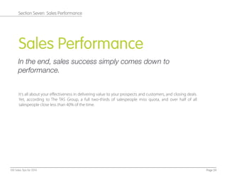 Sales Performance
In the end, sales success simply comes down to
performance.
It’s all about your eﬀectiveness in delivering value to your prospects and customers, and closing deals.
Yet, according to The TAS Group, a full two-thirds of salespeople miss quota, and over half of all
salespeople close less than 40% of the time.
Page 24100 Sales Tips for 2014
Section Seven: Sales Performance
 