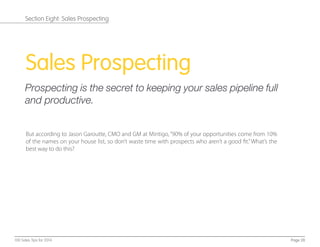 Sales Prospecting
Prospecting is the secret to keeping your sales pipeline full
and productive.
But according to Jason Garoutte, CMO and GM at Mintigo,“90% of your opportunities come from 10%
of the names on your house list, so don’t waste time with prospects who aren’t a good ﬁt.”What’s the
best way to do this?
Page 28100 Sales Tips for 2014
Section Eight: Sales Prospecting
 