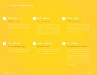 71 72 73
74 75 76
Find your trigger. Find the qualities
that make a lead more likely to
convert and focus on those leads.
If you’re doing prospecting, it’s not
proﬁtable to focus on smaller
customers. Your ideal outbound
customer should represent the
largest revenue size or opportunity
you can ﬁnd that you can likely win.
The trust that a customer has in your
company and in you strongly
outweighs the techniques you use
to sell. Establishing trust is better
than any sales technique.
Sales is not about selling anymore
but building trust and educating.
80% of prospects who eventually
buy are originally marked as bad
leads. Don't totally count them out.
Search the web prior to any sales call
or meeting to scour thousands of
local and national news and
business publications. Find an article
about the other person and his/her
company that you can reference, so
you can ensure relevancy and get
the other person talking about
him/herself.
Brian Kardon
CMO at Lattice Engines
Aaron Ross
Author of Predictable Revenue
Mike Puglia
VP of Marketing at TimeTrade
Siva Devaki
CEO and Founder of Mansa Systems
Atri Chatterjee
CMO at Act-On Software
Sam Richter
Author of Take the Cold Out of Cold Calling
Page 29100 Sales Tips for 2014
Section Eight: Sales Prospecting
 