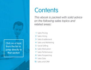 Sales Pricing
Sales Hiring
Sales Enablement
Sales and Marketing
Social Selling
Sales Motivation
Sales Performance
Sales Prospecting
Sales Data
Sales and CRM
Contents
This ebook is packed with solid advice
on the following sales topics and
related areas:
1
2
3
4
5
6
7
8
9
10
Click on a topic
from the list to
jump directly to
that section
 