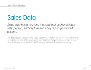 Sales Data
Sales data helps you take the results of each individual
salesperson, and capture and analyze it in your CRM
system.
This data underpins successful selling in your organization. Focus here and win.The best sales teams rely
on hard data and facts, not theories or gut feelings, to optimize their performance and grow revenue. By
using data analysis to ﬁnd speciﬁc areas of improvement, you can eﬀectively coach your team.
Page 31100 Sales Tips for 2014
Section Nine: Sales Data
 