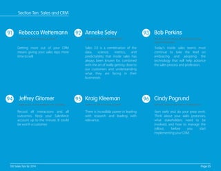 91 92 93
94 95 96
Getting more out of your CRM
means giving your sales reps more
time to sell.
Sales 2.0 is a combination of the
data, science, metrics, and
predictability that inside sales has
always been known for, combined
with the art of really getting close to
our customers and understanding
what they are facing in their
businesses.
Today's inside sales teams must
continue to take the lead on
embracing and adopting the
technology that will help advance
the sales process and profession.
Record all interactions and all
outcomes. Keep your Salesforce
account up to the minute. It could
be worth a customer.
There is incredible power in leading
with research and leading with
relevance.
Start early and do your prep work.
Think about your sales processes,
what stakeholders need to be
involved, and how to manage the
rollout, before you start
implementing your CRM.
Rebecca Wettemann
Vice President at Nucleus Research
Anneke Seley
CEO and Founder of Reality Works
Bob Perkins
Founder of American Association of Inside
Sales Professionals
Jeffrey Gitomer
Author of 21.5 Unbreakable Laws of Selling
Kraig Kleeman
Author of The Must-React System
Cindy Pogrund
EVP of Customer Experience at Ifbyphone
Page 35100 Sales Tips for 2014
Section Ten: Sales and CRM
 