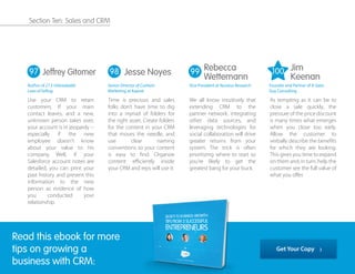 Use your CRM to retain
customers. If your main
contact leaves, and a new,
unknown person takes over,
your account is in jeopardy --
especially if the new
employee doesn't know
about your value to his
company. Well, if your
Salesforce account notes are
detailed, you can print your
past history and present this
information to the new
person as evidence of how
you conducted your
relationship.
Time is precious and sales
folks don’t have time to dig
into a myriad of folders for
the right asset. Create folders
for the content in your CRM
that moves the needle, and
use clear naming
conventions so your content
is easy to ﬁnd. Organize
content eﬃciently inside
your CRM and reps will use it.
We all know intuitively that
extending CRM to the
partner network, integrating
other data sources, and
leveraging technologies for
social collaboration will drive
greater returns from your
system. The trick is often
prioritizing where to start so
you're likely to get the
greatest bang for your buck.
As tempting as it can be to
close a sale quickly, the
pressure of the price discount
is many times what emerges
when you close too early.
Allow the customer to
verbally describe the beneﬁts
for which they are looking.
This gives you time to expand
on them and, in turn, help the
customer see the full value of
what you oﬀer.
97 98 99Jeffrey Gitomer
Author of 21.5 Unbreakable
Laws of Selling
Rebecca
Wettemann
Vice President at Nucleus Research
Jim
Keenan
Founder and Partner of A Sales
Guy Consulting
Jesse Noyes
Senior Director of Content
Marketing at Kapost
Read this ebook for more
tips on growing a
business with CRM:
Get Your Copy
100
Section Ten: Sales and CRM
 